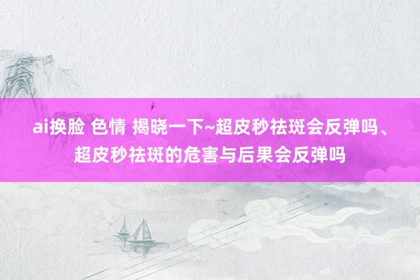 ai换脸 色情 揭晓一下~超皮秒祛斑会反弹吗、超皮秒祛斑的危害与后果会反弹吗