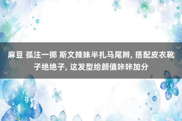 麻豆 孤注一掷 斯文辣妹半扎马尾辫， 搭配皮衣靴子绝绝子， 这发型给颜值咔咔加分