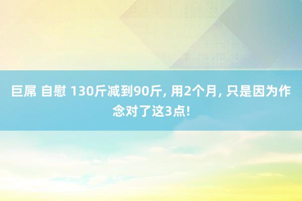 巨屌 自慰 130斤减到90斤， 用2个月， 只是因为作念对了这3点!