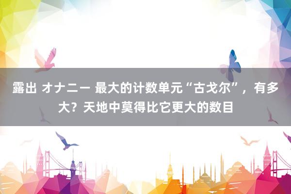 露出 オナニー 最大的计数单元“古戈尔”，有多大？天地中莫得比它更大的数目