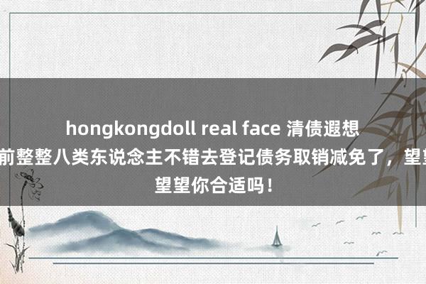 hongkongdoll real face 清债遐想运转了，当前整整八类东说念主不错去登记债务取销减免了，望望你合适吗！