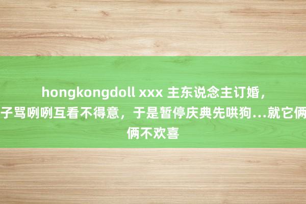 hongkongdoll xxx 主东说念主订婚，两边狗子骂咧咧互看不得意，于是暂停庆典先哄狗…就它俩不欢喜