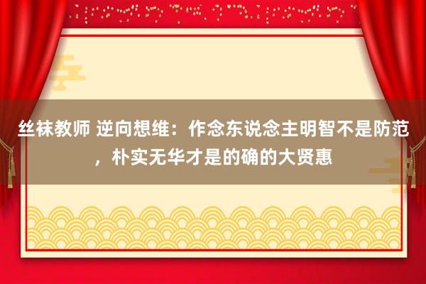 丝袜教师 逆向想维：作念东说念主明智不是防范，朴实无华才是的确的大贤惠