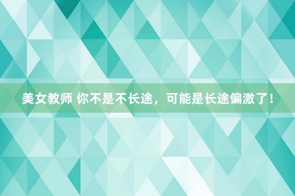 美女教师 你不是不长途，可能是长途偏激了！