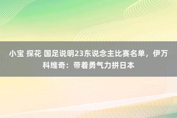 小宝 探花 国足说明23东说念主比赛名单，伊万科维奇：带着勇气力拼日本