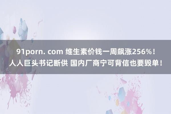 91porn. com 维生素价钱一周飙涨256%！人人巨头书记断供 国内厂商宁可背信也要毁单！