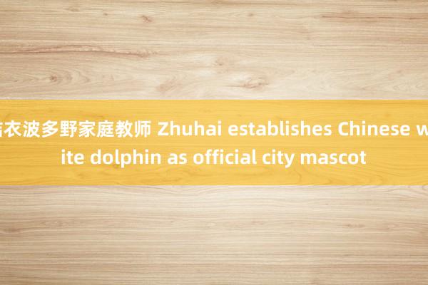 结衣波多野家庭教师 Zhuhai establishes Chinese white dolphin as official city mascot