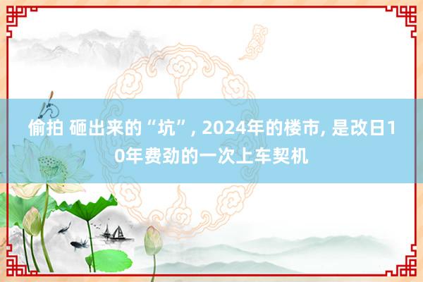 偷拍 砸出来的“坑”， 2024年的楼市， 是改日10年费劲的一次上车契机