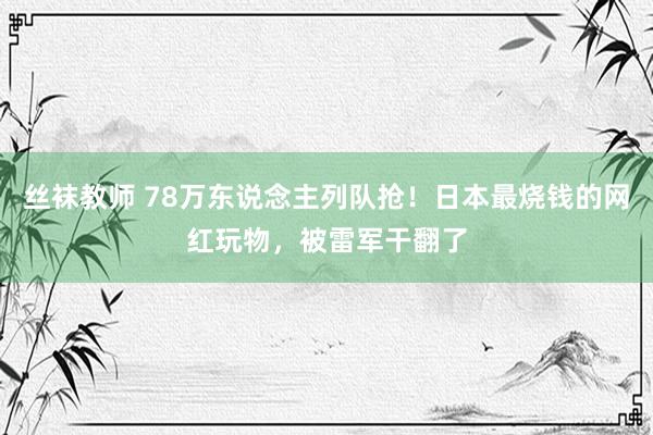 丝袜教师 78万东说念主列队抢！日本最烧钱的网红玩物，被雷军干翻了