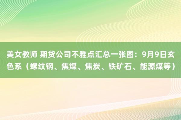 美女教师 期货公司不雅点汇总一张图：9月9日玄色系（螺纹钢、焦煤、焦炭、铁矿石、能源煤等）