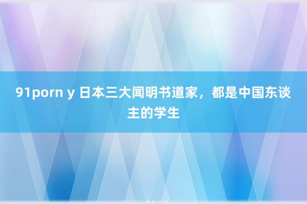 91porn y 日本三大闻明书道家，都是中国东谈主的学生