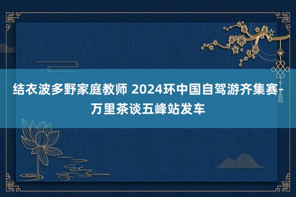 结衣波多野家庭教师 2024环中国自驾游齐集赛-万里茶谈五峰站发车