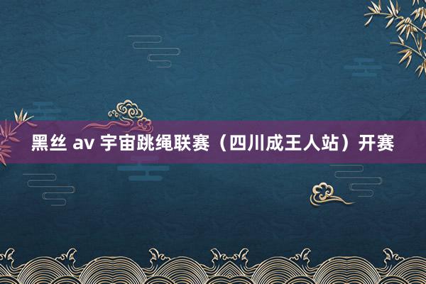 黑丝 av 宇宙跳绳联赛（四川成王人站）开赛