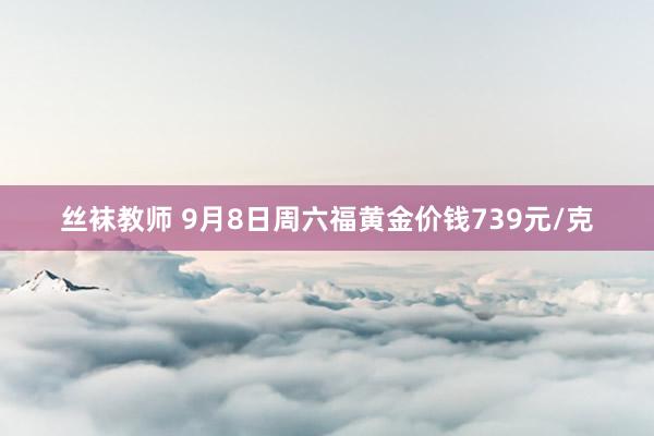 丝袜教师 9月8日周六福黄金价钱739元/克