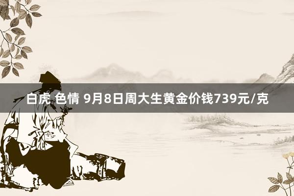 白虎 色情 9月8日周大生黄金价钱739元/克