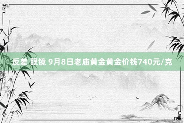 反差 眼镜 9月8日老庙黄金黄金价钱740元/克