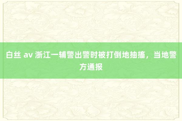 白丝 av 浙江一辅警出警时被打倒地抽搐，当地警方通报