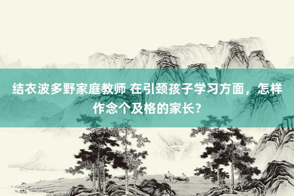 结衣波多野家庭教师 在引颈孩子学习方面，怎样作念个及格的家长？