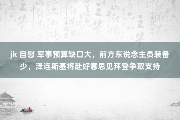 jk 自慰 军事预算缺口大，前方东说念主员装备少，泽连斯基将赴好意思见拜登争取支持