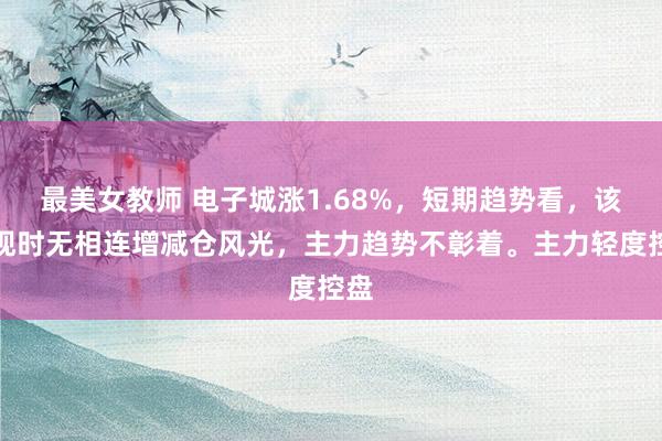 最美女教师 电子城涨1.68%，短期趋势看，该股现时无相连增减仓风光，主力趋势不彰着。主力轻度控盘