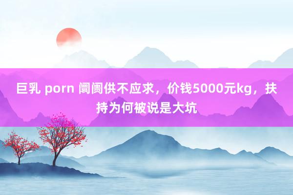 巨乳 porn 阛阓供不应求，价钱5000元kg，扶持为何被说是大坑