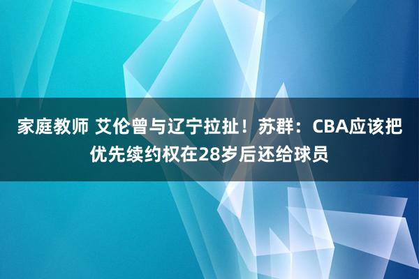 家庭教师 艾伦曾与辽宁拉扯！苏群：CBA应该把优先续约权在28岁后还给球员