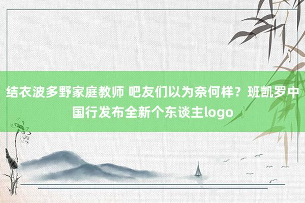 结衣波多野家庭教师 吧友们以为奈何样？班凯罗中国行发布全新个东谈主logo