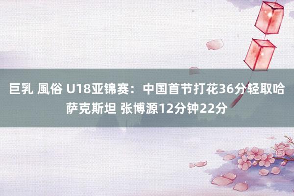 巨乳 風俗 U18亚锦赛：中国首节打花36分轻取哈萨克斯坦 张博源12分钟22分