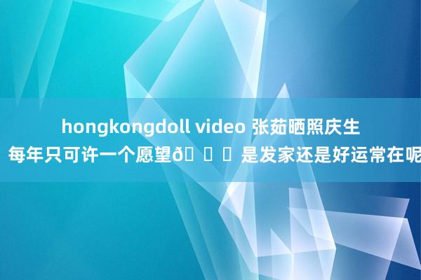 hongkongdoll video 张茹晒照庆生：每年只可许一个愿望🎂是发家还是好运常在呢？