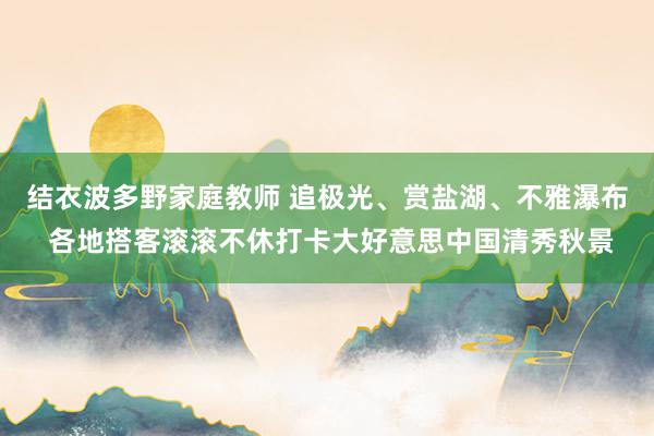 结衣波多野家庭教师 追极光、赏盐湖、不雅瀑布 各地搭客滚滚不休打卡大好意思中国清秀秋景