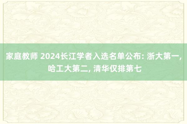 家庭教师 2024长江学者入选名单公布: 浙大第一， 哈工大第二， 清华仅排第七