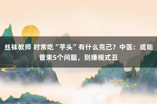 丝袜教师 时常吃“芋头”有什么克己？中医：或能管束5个问题，别嫌模式丑