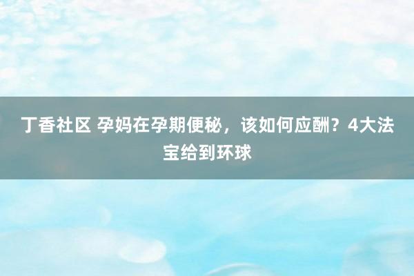 丁香社区 孕妈在孕期便秘，该如何应酬？4大法宝给到环球