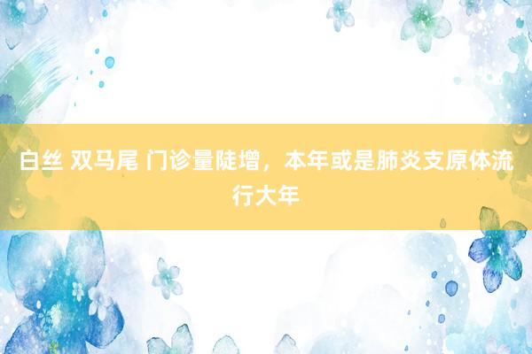 白丝 双马尾 门诊量陡增，本年或是肺炎支原体流行大年