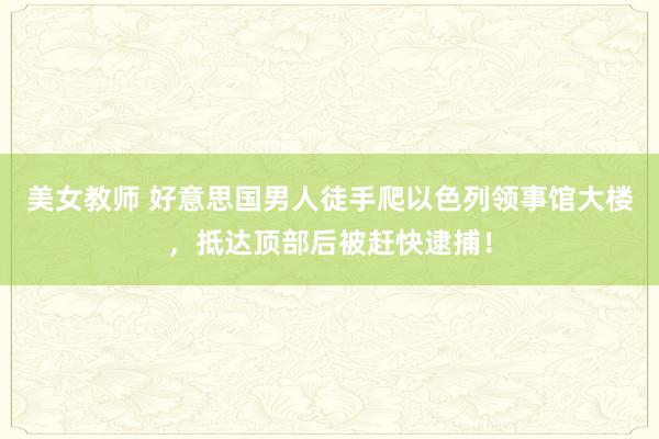 美女教师 好意思国男人徒手爬以色列领事馆大楼，抵达顶部后被赶快逮捕！