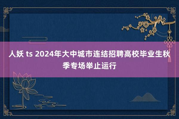 人妖 ts 2024年大中城市连结招聘高校毕业生秋季专场举止运行