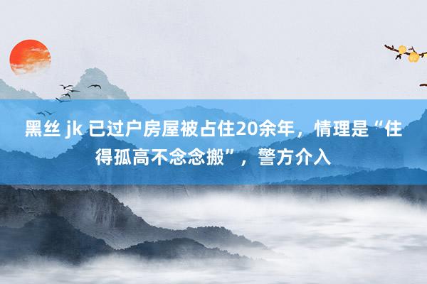 黑丝 jk 已过户房屋被占住20余年，情理是“住得孤高不念念搬”，警方介入