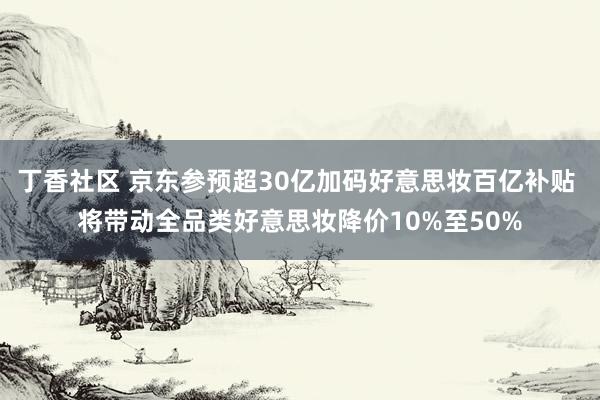 丁香社区 京东参预超30亿加码好意思妆百亿补贴 将带动全品类好意思妆降价10%至50%