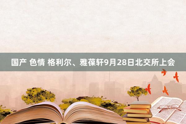 国产 色情 格利尔、雅葆轩9月28日北交所上会