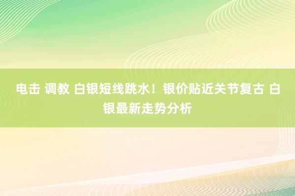 电击 调教 白银短线跳水！银价贴近关节复古 白银最新走势分析