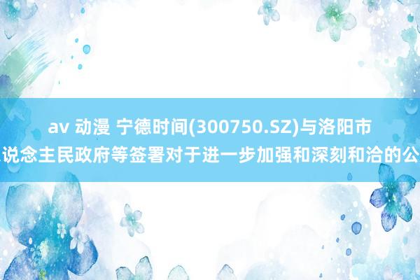 av 动漫 宁德时间(300750.SZ)与洛阳市东说念主民政府等签署对于进一步加强和深刻和洽的公约