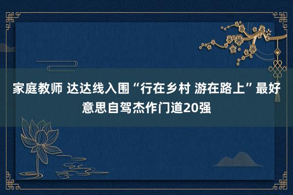 家庭教师 达达线入围“行在乡村 游在路上”最好意思自驾杰作门道20强