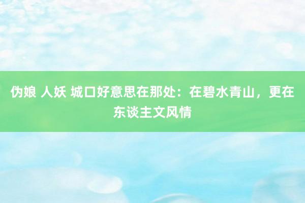 伪娘 人妖 城口好意思在那处：在碧水青山，更在东谈主文风情