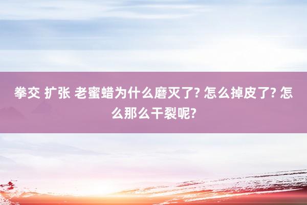 拳交 扩张 老蜜蜡为什么磨灭了? 怎么掉皮了? 怎么那么干裂呢?