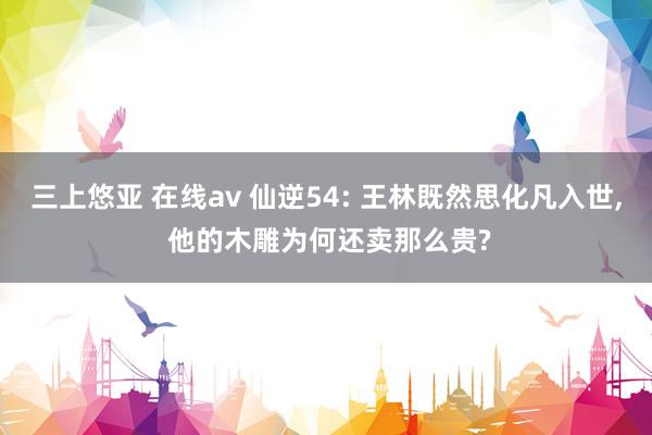 三上悠亚 在线av 仙逆54: 王林既然思化凡入世， 他的木雕为何还卖那么贵?