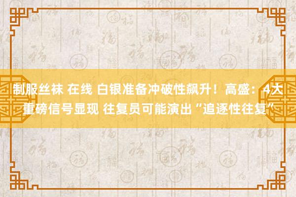 制服丝袜 在线 白银准备冲破性飙升！高盛：4大重磅信号显现 往复员可能演出“追逐性往复”