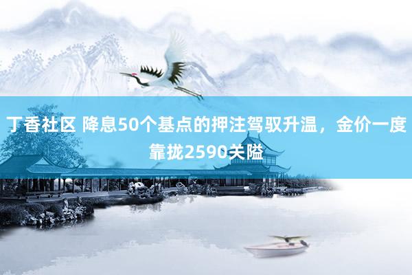 丁香社区 降息50个基点的押注驾驭升温，金价一度靠拢2590关隘