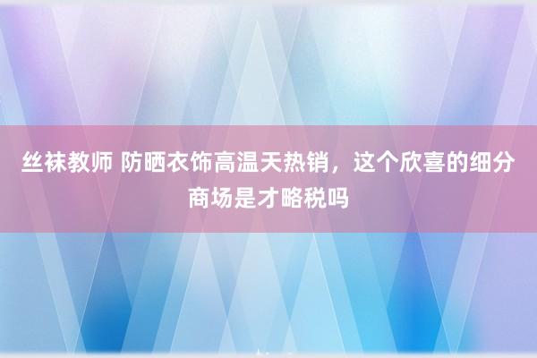 丝袜教师 防晒衣饰高温天热销，这个欣喜的细分商场是才略税吗