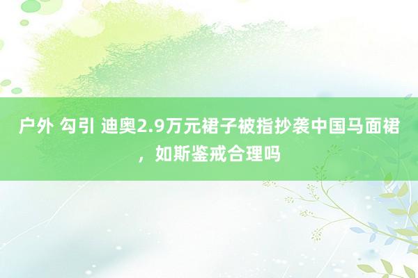 户外 勾引 迪奥2.9万元裙子被指抄袭中国马面裙，如斯鉴戒合理吗