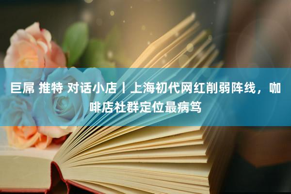 巨屌 推特 对话小店丨上海初代网红削弱阵线，咖啡店社群定位最病笃